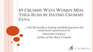 10 CRUMMY WAYS WOMEN MISS
THEIr BLISS BY DATING CRUMMY
GUYS
… a No-BS Guide to Dating and Relating from the
mind (and experiences) of
Samantha Gregory
Author of No More Crumbs

 