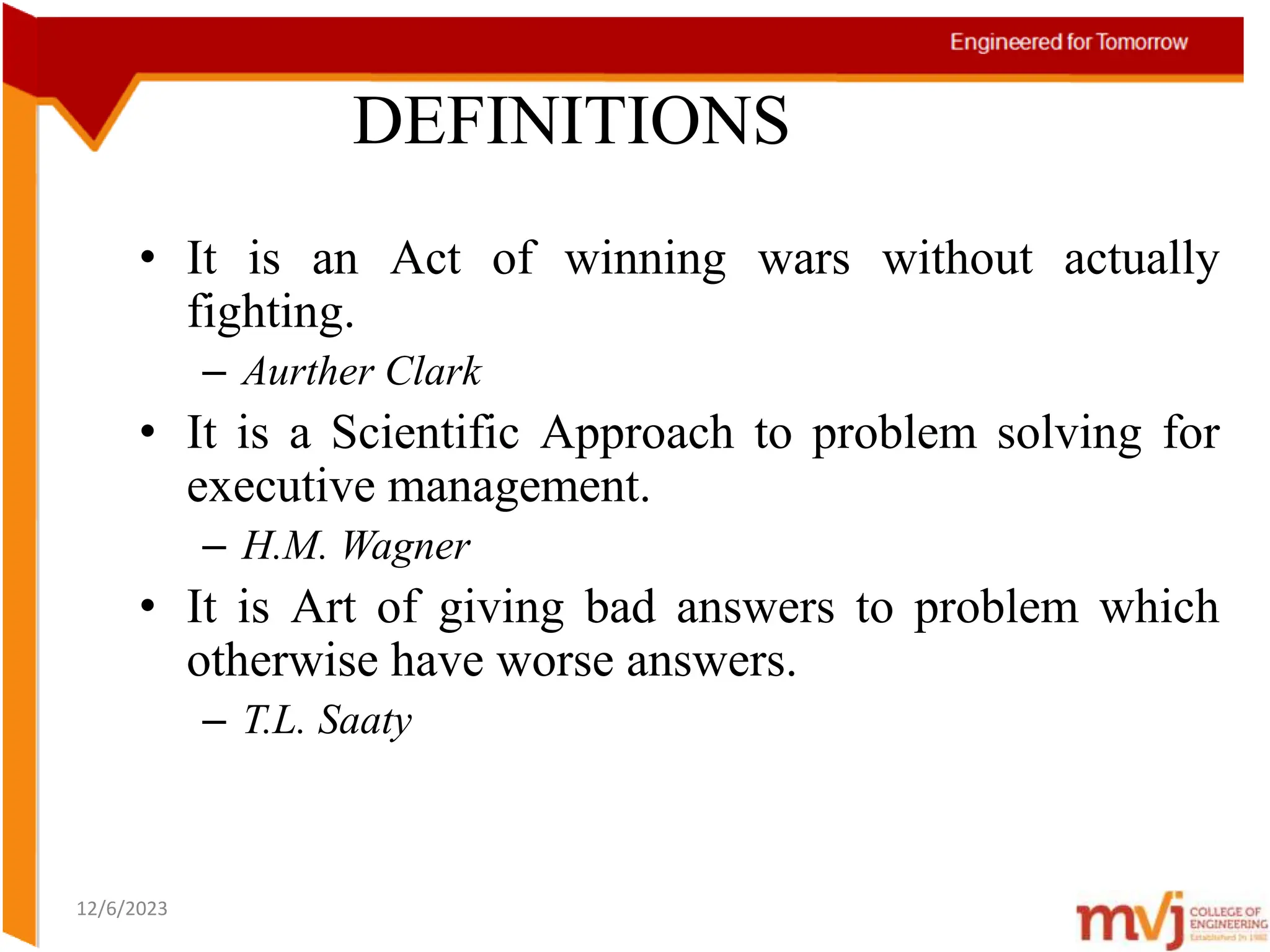 12/6/2023
DEFINITIONS
• It is an Act of winning wars without actually
fighting.
– Aurther Clark
• It is a Scientific Approach to problem solving for
executive management.
– H.M. Wagner
• It is Art of giving bad answers to problem which
otherwise have worse answers.
– T.L. Saaty
 