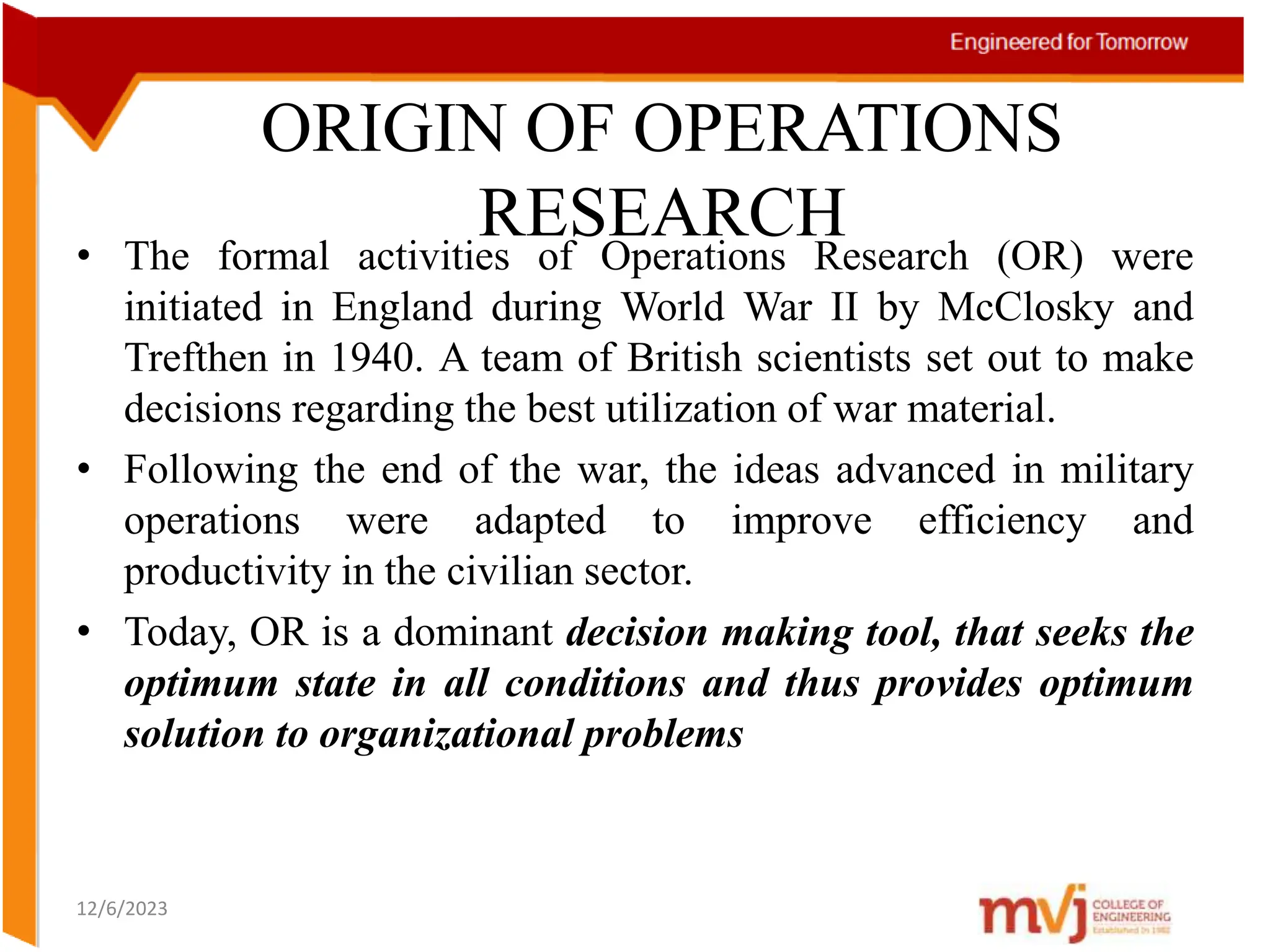 ORIGIN OF OPERATIONS
RESEARCH
• The formal activities of Operations Research (OR) were
initiated in England during World War II by McClosky and
Trefthen in 1940. A team of British scientists set out to make
decisions regarding the best utilization of war material.
• Following the end of the war, the ideas advanced in military
operations were adapted to improve efficiency and
productivity in the civilian sector.
• Today, OR is a dominant decision making tool, that seeks the
optimum state in all conditions and thus provides optimum
solution to organizational problems
12/6/2023
 