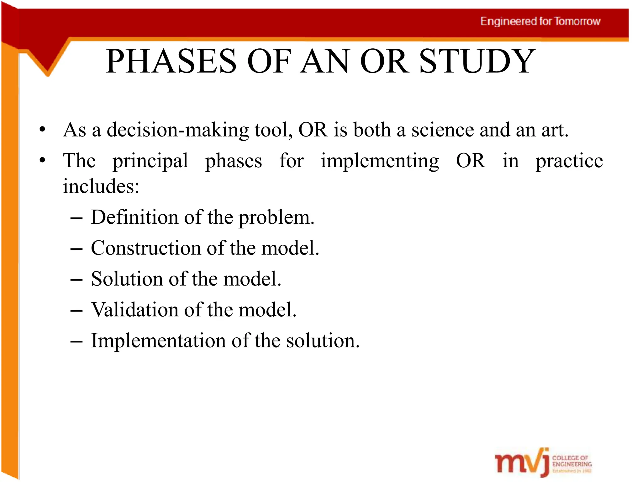 PHASES OF AN OR STUDY
• As a decision-making tool, OR is both a science and an art.
• The principal phases for implementing OR in practice
includes:
– Definition of the problem.
– Construction of the model.
– Solution of the model.
– Validation of the model.
– Implementation of the solution.
 