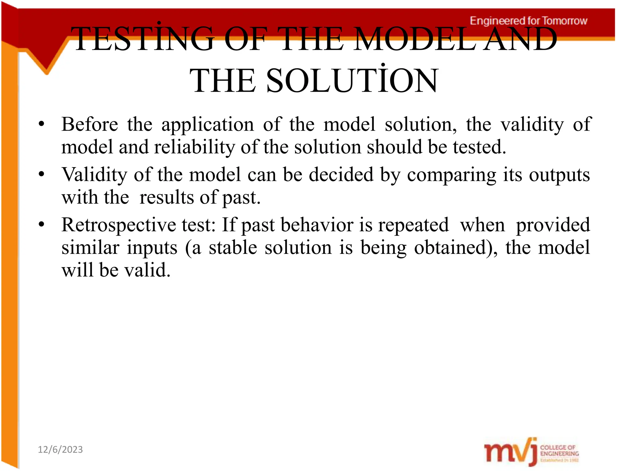 TESTİNG OF THE MODEL AND
THE SOLUTİON
• Before the application of the model solution, the validity of
model and reliability of the solution should be tested.
• Validity of the model can be decided by comparing its outputs
with the results of past.
• Retrospective test: If past behavior is repeated when provided
similar inputs (a stable solution is being obtained), the model
will be valid.
12/6/2023
 