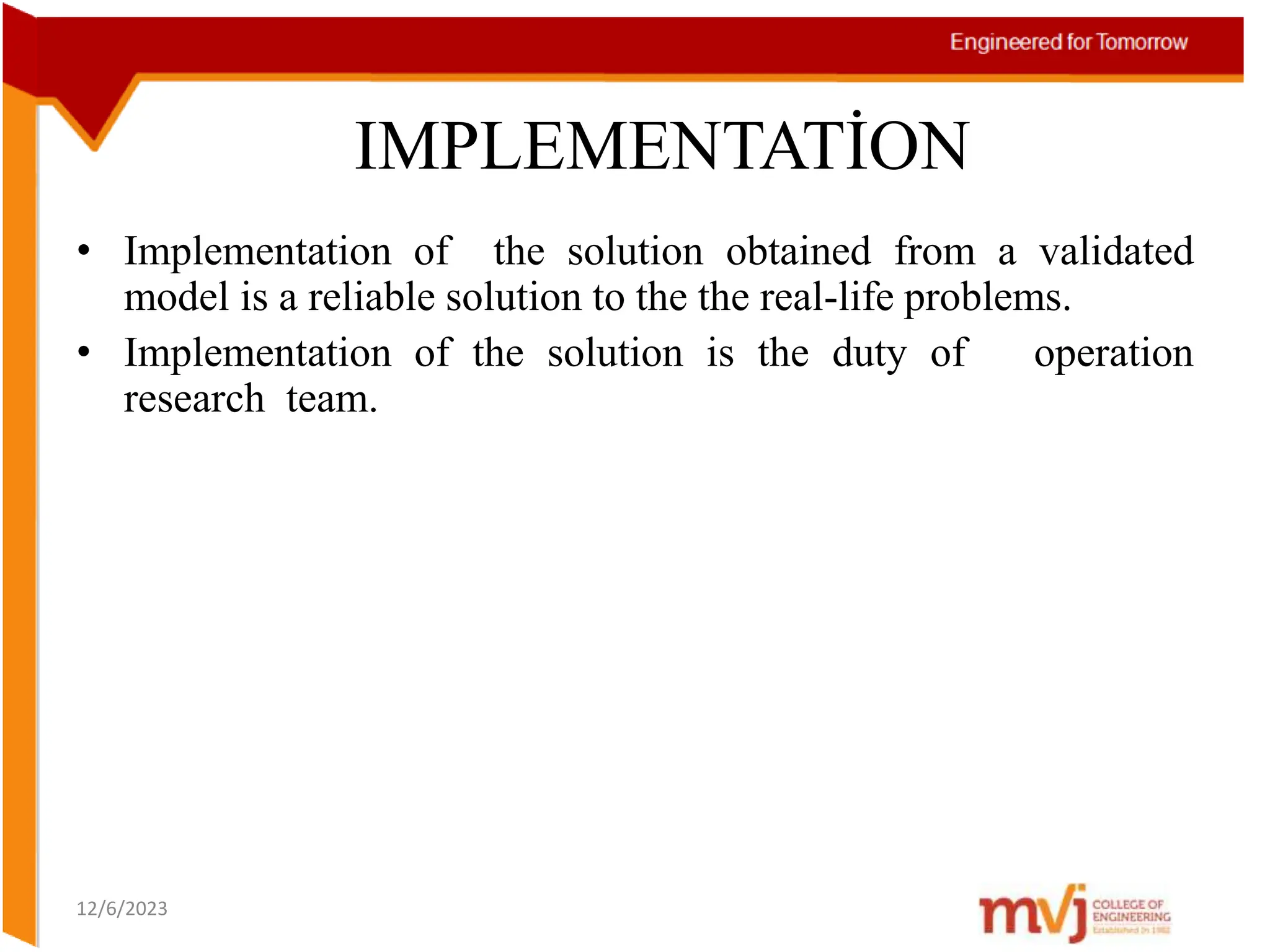 IMPLEMENTATİON
• Implementation of the solution obtained from a validated
model is a reliable solution to the the real-life problems.
• Implementation of the solution is the duty of operation
research team.
12/6/2023
 