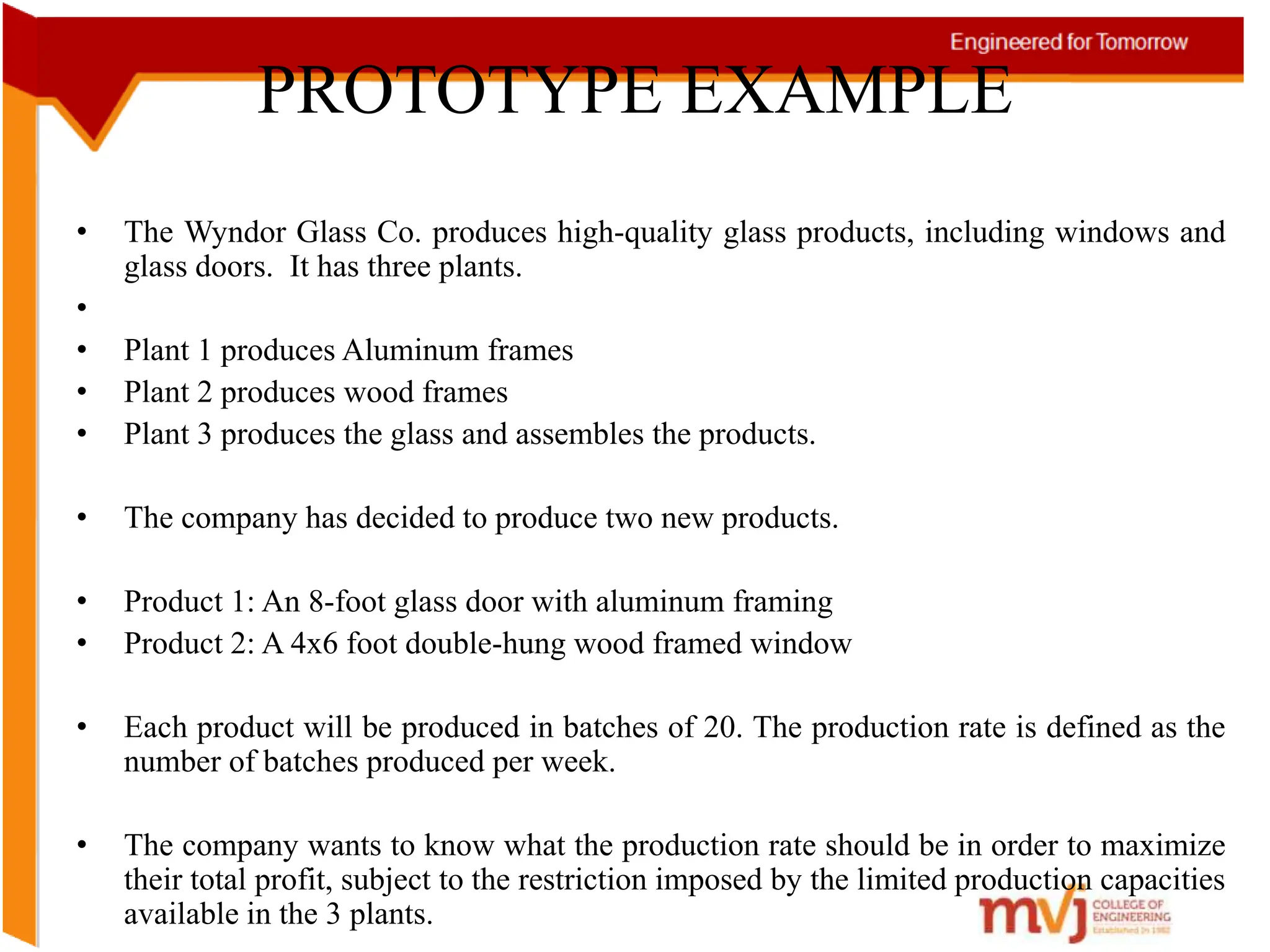• The Wyndor Glass Co. produces high-quality glass products, including windows and
glass doors. It has three plants.
•
• Plant 1 produces Aluminum frames
• Plant 2 produces wood frames
• Plant 3 produces the glass and assembles the products.
• The company has decided to produce two new products.
• Product 1: An 8-foot glass door with aluminum framing
• Product 2: A 4x6 foot double-hung wood framed window
• Each product will be produced in batches of 20. The production rate is defined as the
number of batches produced per week.
• The company wants to know what the production rate should be in order to maximize
their total profit, subject to the restriction imposed by the limited production capacities
available in the 3 plants.
PROTOTYPE EXAMPLE
 
