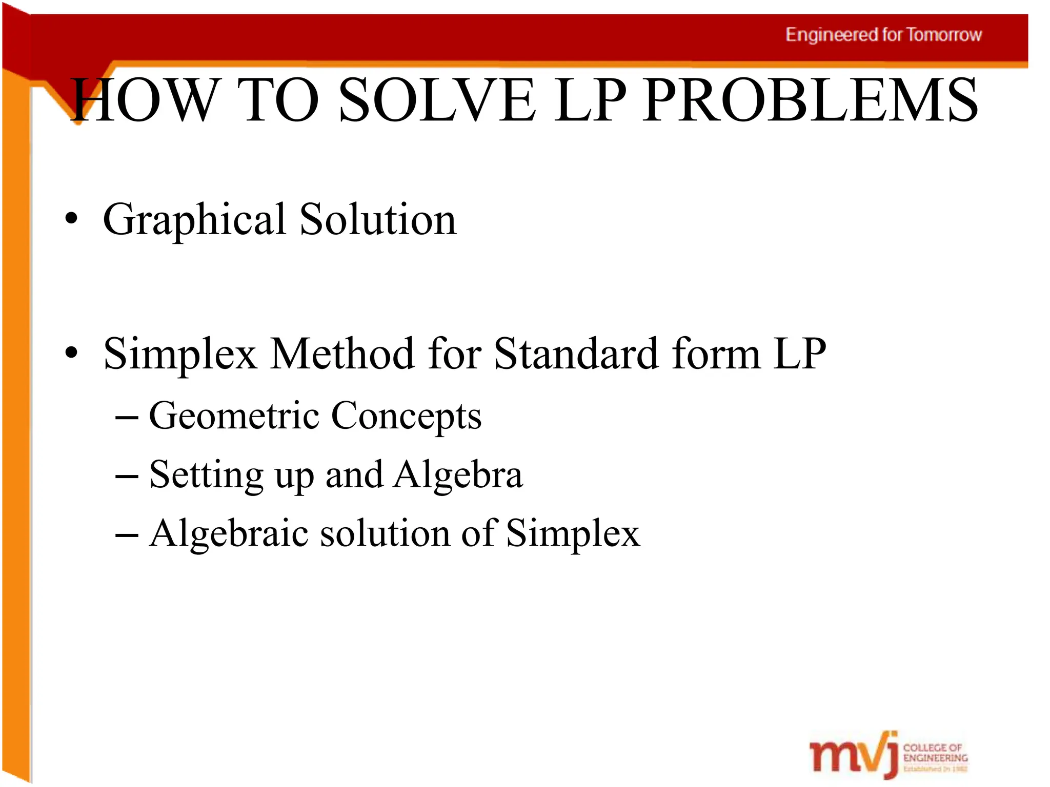 HOW TO SOLVE LP PROBLEMS
• Graphical Solution
• Simplex Method for Standard form LP
– Geometric Concepts
– Setting up and Algebra
– Algebraic solution of Simplex
 