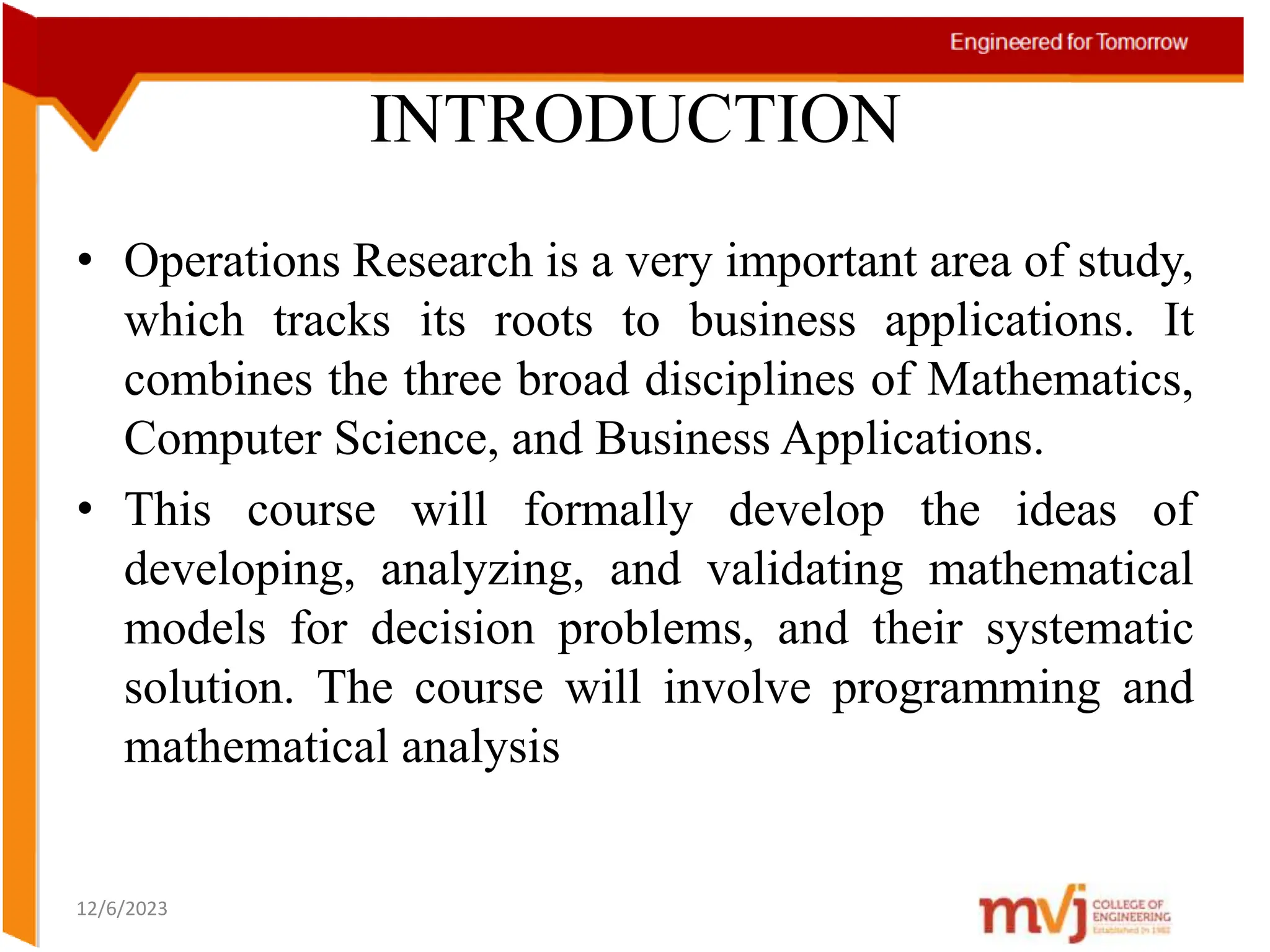 INTRODUCTION
• Operations Research is a very important area of study,
which tracks its roots to business applications. It
combines the three broad disciplines of Mathematics,
Computer Science, and Business Applications.
• This course will formally develop the ideas of
developing, analyzing, and validating mathematical
models for decision problems, and their systematic
solution. The course will involve programming and
mathematical analysis
12/6/2023
 