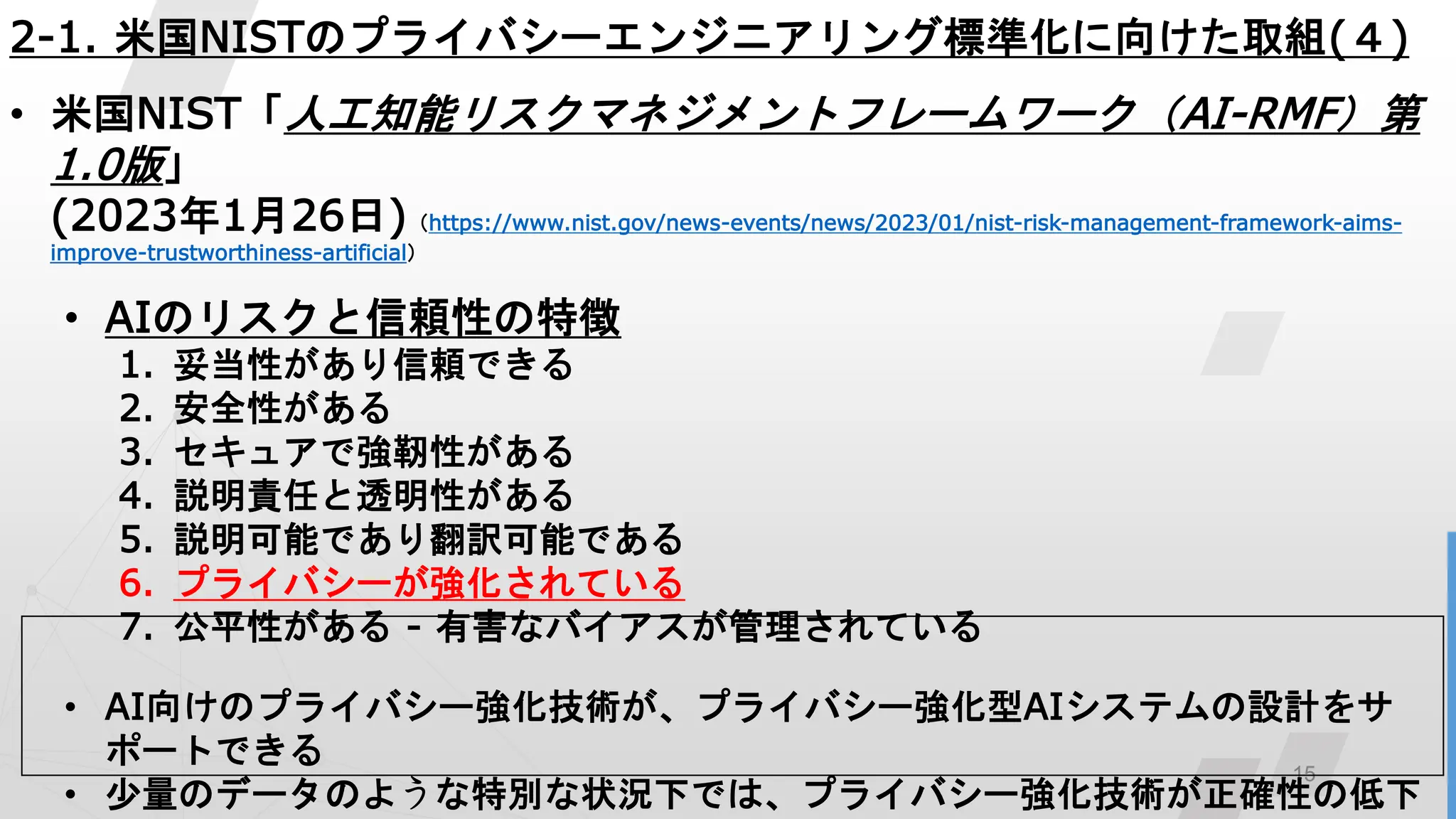 15
2-1. 米国NISTのプライバシーエンジニアリング標準化に向けた取組(４)
• 米国NIST「人工知能リスクマネジメントフレームワーク（AI-RMF）第
1.0版」
(2023年1月26日)（https://www.nist.gov/news-events/news/2023/01/nist-risk-management-framework-aims-
improve-trustworthiness-artificial）
• AIのリスクと信頼性の特徴
1. 妥当性があり信頼できる
2. 安全性がある
3. セキュアで強靭性がある
4. 説明責任と透明性がある
5. 説明可能であり翻訳可能である
6. プライバシーが強化されている
7. 公平性がある - 有害なバイアスが管理されている
• AI向けのプライバシー強化技術が、プライバシー強化型AIシステムの設計をサ
ポートできる
• 少量のデータのような特別な状況下では、プライバシー強化技術が正確性の低下
 
