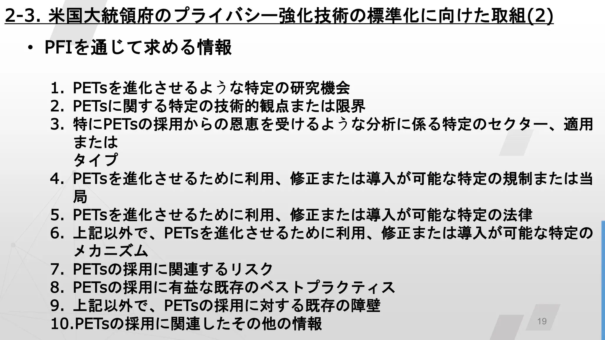 19
2-3. 米国大統領府のプライバシー強化技術の標準化に向けた取組(2)
• PFIを通じて求める情報
1. PETsを進化させるような特定の研究機会
2. PETsに関する特定の技術的観点または限界
3. 特にPETsの採用からの恩恵を受けるような分析に係る特定のセクター、適用
または
タイプ
4. PETsを進化させるために利用、修正または導入が可能な特定の規制または当
局
5. PETsを進化させるために利用、修正または導入が可能な特定の法律
6. 上記以外で、PETsを進化させるために利用、修正または導入が可能な特定の
メカニズム
7. PETsの採用に関連するリスク
8. PETsの採用に有益な既存のベストプラクティス
9. 上記以外で、PETsの採用に対する既存の障壁
10.PETsの採用に関連したその他の情報
 