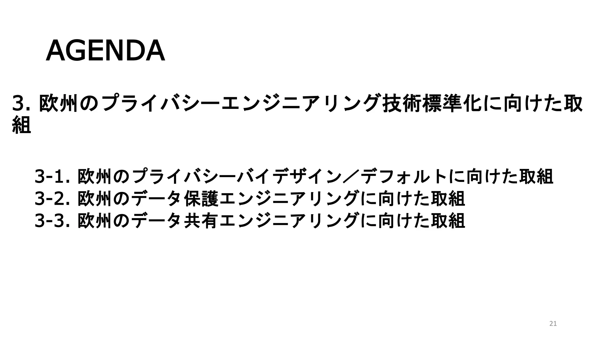AGENDA
3. 欧州のプライバシーエンジニアリング技術標準化に向けた取
組
3-1. 欧州のプライバシーバイデザイン／デフォルトに向けた取組
3-2. 欧州のデータ保護エンジニアリングに向けた取組
3-3. 欧州のデータ共有エンジニアリングに向けた取組
21
 