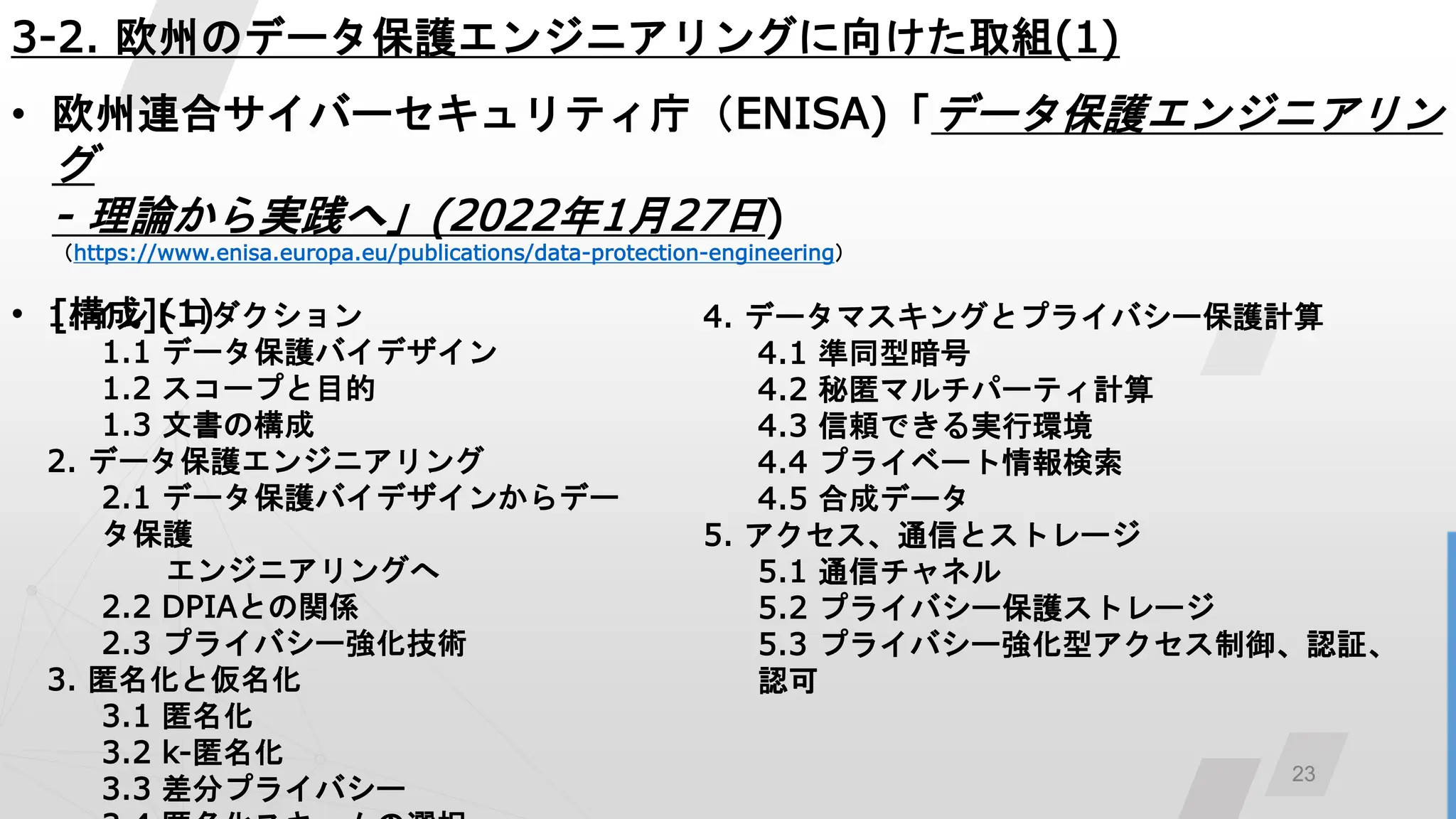 23
3-2. 欧州のデータ保護エンジニアリングに向けた取組(1)
• 欧州連合サイバーセキュリティ庁（ENISA)「データ保護エンジニアリン
グ
- 理論から実践へ」(2022年1月27日)
（https://www.enisa.europa.eu/publications/data-protection-engineering）
• [構成](1)
1. イントロダクション
1.1 データ保護バイデザイン
1.2 スコープと目的
1.3 文書の構成
2. データ保護エンジニアリング
2.1 データ保護バイデザインからデー
タ保護
エンジニアリングへ
2.2 DPIAとの関係
2.3 プライバシー強化技術
3. 匿名化と仮名化
3.1 匿名化
3.2 k-匿名化
3.3 差分プライバシー
4. データマスキングとプライバシー保護計算
4.1 準同型暗号
4.2 秘匿マルチパーティ計算
4.3 信頼できる実行環境
4.4 プライベート情報検索
4.5 合成データ
5. アクセス、通信とストレージ
5.1 通信チャネル
5.2 プライバシー保護ストレージ
5.3 プライバシー強化型アクセス制御、認証、
認可
 