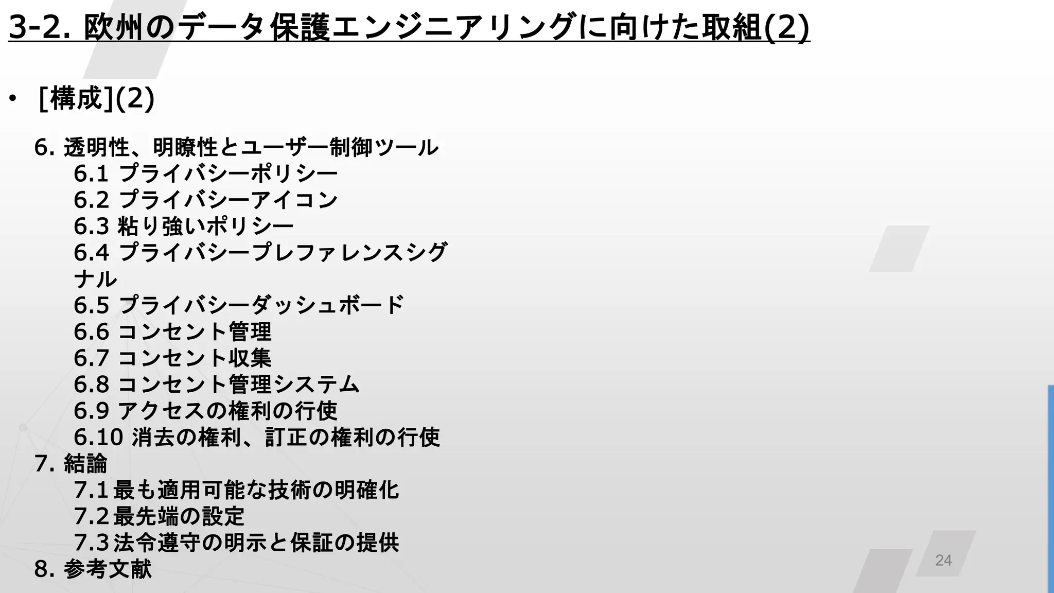 24
3-2. 欧州のデータ保護エンジニアリングに向けた取組(2)
• [構成](2)
6. 透明性、明瞭性とユーザー制御ツール
6.1 プライバシーポリシー
6.2 プライバシーアイコン
6.3 粘り強いポリシー
6.4 プライバシープレファレンスシグ
ナル
6.5 プライバシーダッシュボード
6.6 コンセント管理
6.7 コンセント収集
6.8 コンセント管理システム
6.9 アクセスの権利の行使
6.10 消去の権利、訂正の権利の行使
7. 結論
7.1最も適用可能な技術の明確化
7.2 最先端の設定
7.3 法令遵守の明示と保証の提供
8. 参考文献
 