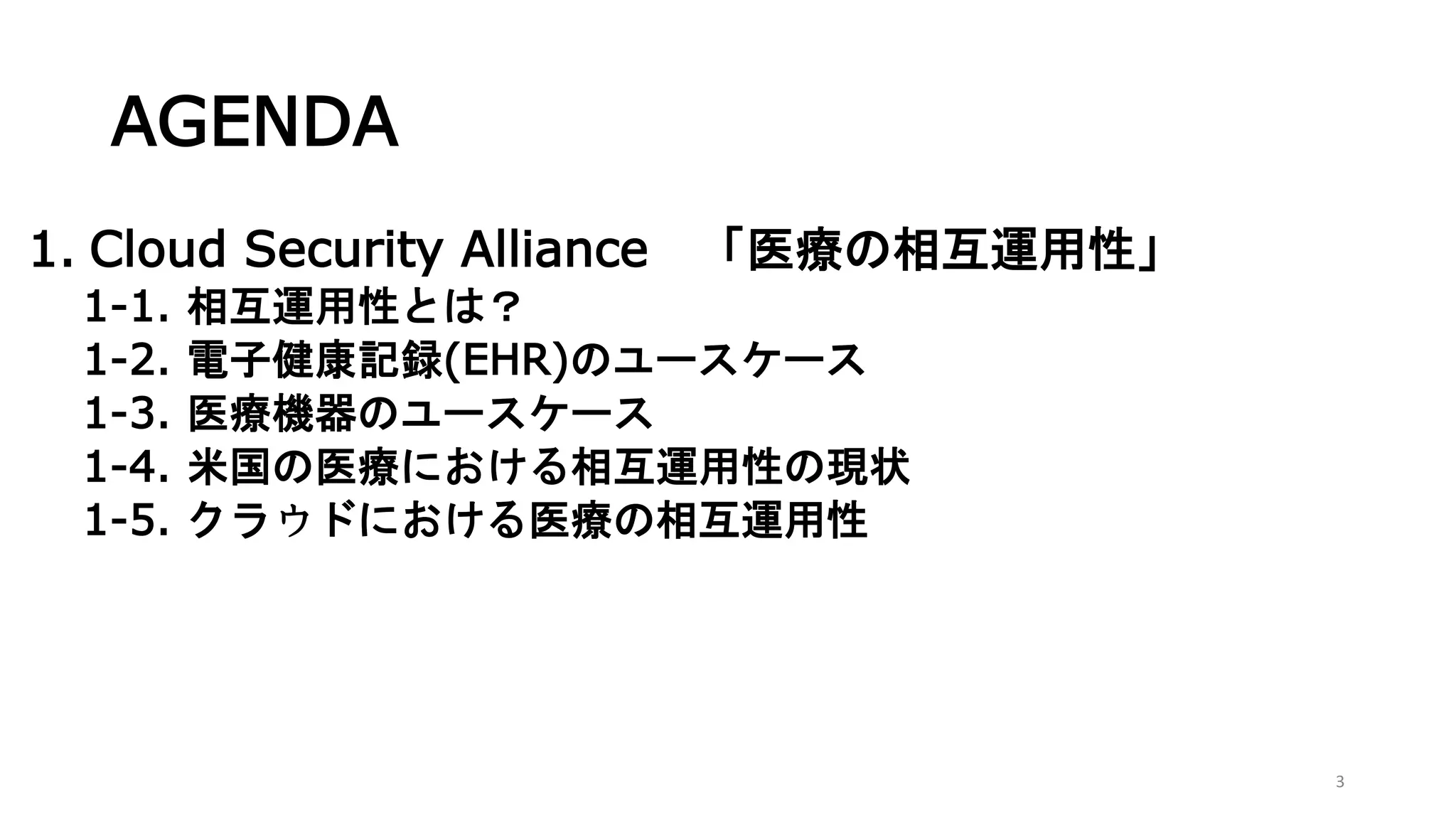 AGENDA
1. Cloud Security Alliance 「医療の相互運用性」
1-1. 相互運用性とは？
1-2. 電子健康記録(EHR)のユースケース
1-3. 医療機器のユースケース
1-4. 米国の医療における相互運用性の現状
1-5. クラウドにおける医療の相互運用性
3
 