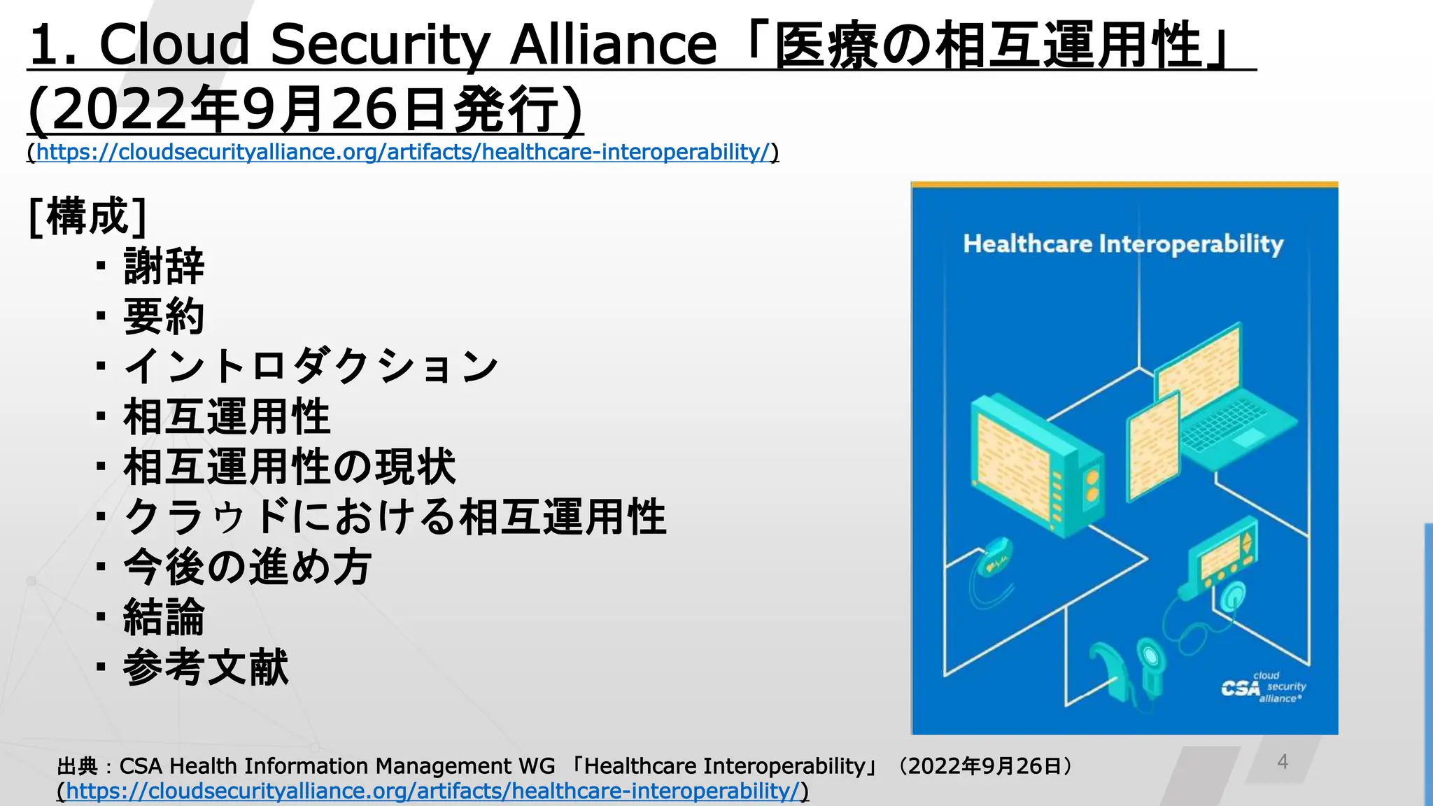 4
1. Cloud Security Alliance「医療の相互運用性」
(2022年9月26日発行)
(https://cloudsecurityalliance.org/artifacts/healthcare-interoperability/)
[構成]
・謝辞
・要約
・イントロダクション
・相互運用性
・相互運用性の現状
・クラウドにおける相互運用性
・今後の進め方
・結論
・参考文献
出典：CSA Health Information Management WG 「Healthcare Interoperability」（2022年9月26日）
(https://cloudsecurityalliance.org/artifacts/healthcare-interoperability/)
 