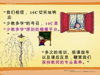 “ 我们相信， 10C 切实地响 应  “ 少教多学”的号召， 10C 是 “ 少教多学”原则的楷模平台 。” “ 多次的培训、观课指导 以及课后反思，鞭策我们 保持教师的专业素养 。” 