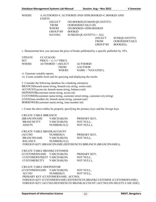 Database Management Systems Lab Manual
WHERE

Session: Aug – Nov 2012

V Semester

A.AUTHORID=C.AUTHORID AND ODM.BOOKID=C.BOOKID AND
EXISTS
(SELECT
OD.BOOKID,SUM(OD.QUANTITY)
FROM
OORDERDETAILS OD
WHERE
OD.BOOKID=ODM.BOOKID
GROUP BY
BOOKID
HAVING
SUM(OD.QUANTITY)>= ALL
(SELECT
SUM(QUANTITY)
FROM
OORDERDETAILS
GROUP BY
BOOKID));

v. Demonstrate how you increase the price of books published by a specific publisher by 10%.
UPDATE
SET
WHERE

CCATALOG
PRICE = (1.1) * PRICE
AUTHORID = (SELECT
AUTHORID
FROM
AAUTHOR
WHERE
NAME = 'NAVATHE');
vi. Generate suitable reports.
vii. Create suitable front end for querying and displaying the results
5. Consider the following database for a banking enterprise
BRANCH(branch-name:string, branch-city:string, assets:real)
ACCOUNT(accno:int, branch-name:string, balance:real)
DEPOSITOR(customer-name:string, accno:int)
CUSTOMER(customer-name:string, customer-street:string, customer-city:string)
LOAN(loan-number:int, branch-name:string, amount:real)
BORROWER(customer-name:string, loan-number:int)
i. Create the above tables by properly specifying the primary keys and the foreign keys
CREATE TABLE BBRANCH
(BRANCHNAME
VARCHAR(30)
BRANCHCITY
VARCHAR(30)
ASSETS
NUMBER(10,2)

PRIMARY KEY,
NOT NULL,
NOT NULL);

CREATE TABLE BBANKACCOUNT
(ACCNO
NUMBER(5)
PRIMARY KEY,
BRANCHNAME
VARCHAR(30)
NOT NULL,
BALANCE
NUMBER(10,2),
FOREIGN KEY (BRANCHNAME) REFERENCES BBRANCH (BRANCHNAME));
CREATE TABLE BBANKCUSTOMER
(CUSTOMERNAME VARCHAR(30)
CUSTOMERSTREET VARCHAR(30)
CUSTOMERCITY
VARCHAR(30)

PRIMARY KEY,
NOT NULL,
NOT NULL);

CREATE TABLE DDEPOSITOR
(CUSTOMERNAME VARCHAR(30)
NOT NULL,
ACCNO
NUMBER(5)
NOT NULL,
PRIMARY KEY (CUSTOMERNAME, ACCNO),
FOREIGN KEY (CUSTOMERNAME) REFERENCES BBANKCUSTOMER (CUSTOMERNAME),
FOREIGN KEY (ACCNO) REFERENCES BBANKACCOUNT (ACCNO) ON DELETE CASCADE);

Department of Information Science

-12-

RNSIT, Bengaluru

 