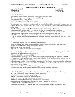 Database Management Systems Lab Manual

Session: Aug – Nov 2012

V Semester

DATABASE APPLICATIONS LABORATORY
Subject Code: 10CSL57
Hours/Week : 03
Total Hours : 42

I.A. Marks : 25
Exam Hours: 03
Exam Marks: 50

1. Consider the following relations:
Student (snum: integer, sname: string, major: string, level: string, age: integer)
Class (name: string, meets at: string, room: string, fid: integer)
Enrolled (snum: integer, cname: string)
Faculty (fid: integer, fname: string, deptid: integer)
The meaning of these relations is straightforward; for example, Enrolled has one record per student-class pair
such that the student is enrolled in the class. Level is a two character code with 4 different values (example:
Junior: JR etc)
Write the following queries in SQL. No duplicates should be printed in any of the answers.
i. Find the names of all Juniors (level = JR) who are enrolled in a class taught by Prof. Harshith
ii. Find the names of all classes that either meet in room R128 or have five or more Students enrolled.
iii. Find the names of all students who are enrolled in two classes that meet at the same time.
iv. Find the names of faculty members who teach in every room in which some class is taught.
v. Find the names of faculty members for whom the combined enrollment of the courses that they teach is less
than five.
2. The following relations keep track of airline flight information:
Flights (no: integer, from: string, to: string, distance: integer, Departs: time, arrives: time, price: real)
Aircraft (aid: integer, aname: string, cruisingrange: integer)
Certified (eid: integer, aid: integer)
Employees (eid: integer, ename: string, salary: integer)
Note that the Employees relation describes pilots and other kinds of employees as well; Every pilot is certified
for some aircraft, and only pilots are certified to fly.
Write each of the following queries in SQL:
i. Find the names of aircraft such that all pilots certified to operate them have salaries more than Rs.80, 000.
ii. For each pilot who is certified for more than three aircrafts, find the eid and the maximum cruisingrange of
the aircraft for which she or he is certified.
iii. Find the names of pilots whose salary is less than the price of the cheapest route from Bengaluru to Frankfurt.
iv. For all aircraft with cruisingrange over 1000 Kms,. Find the name of the aircraft and the average salary of all
pilots certified for this aircraft.
v. Find the names of pilots certified for some Boeing aircraft.
vi. Find the aids of all aircraft that can be used on routes from Bengaluru to New Delhi.
3. Consider the following database of student enrollment in courses & books adopted for each course.
STUDENT (regno: string, name: string, major: string, bdate:date)
COURSE (course #:int, cname:string, dept:string)
ENROLL ( regno:string, course#:int, sem:int, marks:int)
BOOK _ ADOPTION (course# :int, sem:int, book-ISBN:int)
TEXT (book-ISBN:int, book-title:string, publisher:string, author:string)
i. Create the above tables by properly specifying the primary keys and the foreign keys.
ii. Enter at least five tuples for each relation.
iii. Demonstrate how you add a new text book to the database and make this book be adopted by some
department.

Department of Information Science

-2-

RNSIT, Bengaluru

 