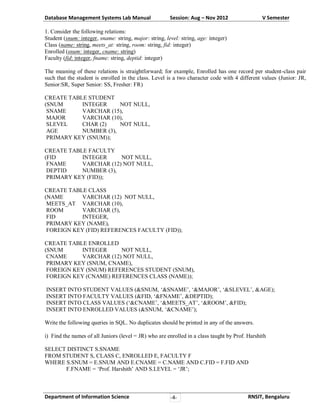 Database Management Systems Lab Manual

Session: Aug – Nov 2012

V Semester

1. Consider the following relations:
Student (snum: integer, sname: string, major: string, level: string, age: integer)
Class (name: string, meets_at: string, room: string, fid: integer)
Enrolled (snum: integer, cname: string)
Faculty (fid: integer, fname: string, deptid: integer)
The meaning of these relations is straightforward; for example, Enrolled has one record per student-class pair
such that the student is enrolled in the class. Level is a two character code with 4 different values (Junior: JR,
Senior:SR, Super Senior: SS, Fresher: FR)
CREATE TABLE STUDENT
(SNUM
INTEGER
NOT NULL,
SNAME
VARCHAR (15),
MAJOR
VARCHAR (10),
SLEVEL
CHAR (2)
NOT NULL,
AGE
NUMBER (3),
PRIMARY KEY (SNUM));
CREATE TABLE FACULTY
(FID
INTEGER
NOT NULL,
FNAME
VARCHAR (12) NOT NULL,
DEPTID
NUMBER (3),
PRIMARY KEY (FID));
CREATE TABLE CLASS
(NAME
VARCHAR (12) NOT NULL,
MEETS_AT VARCHAR (10),
ROOM
VARCHAR (5),
FID
INTEGER,
PRIMARY KEY (NAME),
FOREIGN KEY (FID) REFERENCES FACULTY (FID));
CREATE TABLE ENROLLED
(SNUM
INTEGER
NOT NULL,
CNAME
VARCHAR (12) NOT NULL,
PRIMARY KEY (SNUM, CNAME),
FOREIGN KEY (SNUM) REFERENCES STUDENT (SNUM),
FOREIGN KEY (CNAME) REFERENCES CLASS (NAME));
INSERT INTO STUDENT VALUES (&SNUM, ‘&SNAME’, ‘&MAJOR’, ‘&SLEVEL’, &AGE);
INSERT INTO FACULTY VALUES (&FID, ‘&FNAME’, &DEPTID);
INSERT INTO CLASS VALUES (‘&CNAME’, ‘&MEETS_AT’, ‘&ROOM’, &FID);
INSERT INTO ENROLLED VALUES (&SNUM, ‘&CNAME’);
Write the following queries in SQL. No duplicates should be printed in any of the answers.
i) Find the names of all Juniors (level = JR) who are enrolled in a class taught by Prof. Harshith
SELECT DISTINCT S.SNAME
FROM STUDENT S, CLASS C, ENROLLED E, FACULTY F
WHERE S.SNUM = E.SNUM AND E.CNAME = C.NAME AND C.FID = F.FID AND
F.FNAME = ‘Prof. Harshith’ AND S.LEVEL = ‘JR’;

Department of Information Science

-4-

RNSIT, Bengaluru

 
