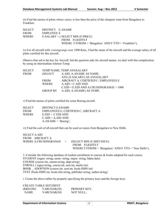 Database Management Systems Lab Manual

Session: Aug – Nov 2012

V Semester

iii) Find the names of pilots whose salary is less than the price of the cheapest route from Bengaluru to
Frankfurt.
SELECT
FROM
WHERE

DISTINCT E.ANAME
EMPLOYEE E
E.SALARY < ( SELECT MIN (F.PRICE)
FROM FLIGHTS F
WHERE F.FFROM = ‘Bengaluru’ AND F.TTO = ‘Frankfurt’);

iv) For all aircraft with cruisingrange over 1000 Kms,. Find the name of the aircraft and the average salary of all
pilots certified for this aircraft.
Observe that aid is the key for Aircraft, but the question asks for aircraft names; we deal with this complication
by using an intermediate relation Temp;
SELECT
FROM

TEMP.NAME, TEMP.AVGSALARY
(SELECT
A.AID, A.ANAME AS NAME,
AVG (E.SALARY) AS AVGSALARY
FROM
AIRCRAFT A, CERTIFIED C, EMPLOYEES E
WHERE
A.AID = C.AID AND
C.EID = E.EID AND A.CRUISINGRANGE > 1000
GROUP BY
A.AID, A.ANAME) AS TEMP;

v) Find the names of pilots certified for some Boeing aircraft.
SELECT
FROM
WHERE

DISTINCT E.ENAME
EMPLOYEES E, CERTIFIED C, AIRCRAFT A
E.EID = C.EID AND
C.AID = A.AID AND
A.ANAME = ‘Boeing’;

vi) Find the aids of all aircraft that can be used on routes from Bengaluru to New Delhi.
SELECT A.AID
FROM AIRCRAFT A
WHERE A.CRUISINGRANGE

>

(SELECT MIN (F.DISTANCE)
FROM FLIGHTS F
WHERE F.FFROM = ‘Bengaluru’ AND F.TTO = ‘New Delhi’);

3. Consider the following database of student enrollment in courses & books adopted for each course.
STUDENT (regno: string, name: string, major: string, bdate:date)
COURSE (course:int, cname:string, dept:string)
ENROLL ( regno:string, course:int, sem:int, marks:int)
BOOK _ ADOPTION (course:int, sem:int, book-ISBN:int)
TEXT (book-ISBN:int, book-title:string, publisher:string, author:string)
i. Create the above tables by properly specifying the primary keys and the foreign keys.
CREATE TABLE SSTUDENT
(RREGNO
VARCHAR(30)
NAME
VARCHAR(30)

Department of Information Science

PRIMARY KEY,
NOT NULL,

-7-

RNSIT, Bengaluru

 