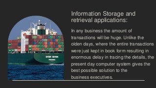 Information Storage and
retrieval applications:
In any business the amount of
transactions will be huge. Unlike the
olden days, where the entire transactions
were just kept in book form resulting in
enormous delay in tracing the details, the
present day computer system gives the
best possible solution to the
business executives.
 