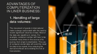 ADVANTAGES OF
COMPUTERIZATION
IN LINER BUSINESS:
1. Handling of large
data volumes:
The movement of goods in international
trade is always associated with the need to
record significant volumes of data. Most of
the data are repetitive in nature. For
example, container number will have to be
recorded many times in the course of its
journey from origin to destination. The use
of computer stored data will avoid the need
for data to be copied, thus reducing the
clerical workload and avoiding the risk of
inaccuracies.
 