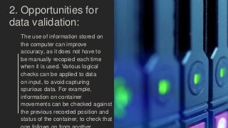 2. Opportunities for
data validation:
The use of information stored on
the computer can improve
accuracy, as it does not have to
be manually recopied each time
when it is used. Various logical
checks can be applied to data
on input, to avoid capturing
spurious data. For example,
information on container
movements can be checked against
the previous recorded position and
status of the container, to check that
 
