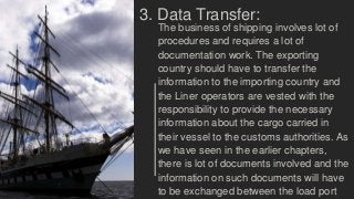 3. Data Transfer:
The business of shipping involves lot of
procedures and requires a lot of
documentation work. The exporting
country should have to transfer the
information to the importing country and
the Liner operators are vested with the
responsibility to provide the necessary
information about the cargo carried in
their vessel to the customs authorities. As
we have seen in the earlier chapters,
there is lot of documents involved and the
information on such documents will have
to be exchanged between the load port
 