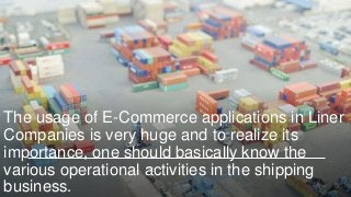 The usage of E-Commerce applications in Liner
Companies is very huge and to realize its
importance, one should basically know the
various operational activities in the shipping
business.
 