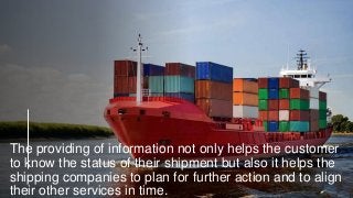 The providing of information not only helps the customer
to know the status of their shipment but also it helps the
shipping companies to plan for further action and to align
their other services in time.
 
