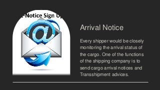 Arrival Notice
Every shipper would be closely
monitoring the arrival status of
the cargo. One of the functions
of the shipping company is to
send cargo arrival notices and
Transshipment advices.
 