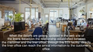 When the details are getting updated in the web site of
the liners, based on the relationship established between
the customer and the liner office, through this EDI facility, directly
the liner office can reach the arrival information to the customer’s
office.
 