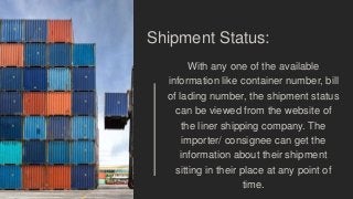 Shipment Status:
With any one of the available
information like container number, bill
of lading number, the shipment status
can be viewed from the website of
the liner shipping company. The
importer/ consignee can get the
information about their shipment
sitting in their place at any point of
time.
 