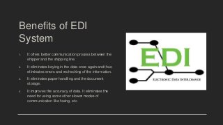 Benefits of EDI
System
1. It offers better communication process between the
shipper and the shipping line.
2. It eliminates keying in the data once again and thus
eliminates errors and rechecking of the information.
3. It eliminates paper handling and the document
storage.
4. It improves the accuracy of data. It eliminates the
need for using some other slower modes of
communication like faxing, etc.
 