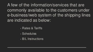 A few of the information/services that are
commonly available to the customers under
e-business/web system of the shipping lines
are indicated as below:
• Rates & Tariffs
• Schedules
• B/L Instructions
 