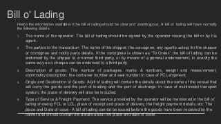 Bill o' Lading
Hence the information available in the bill of lading should be clear and unambiguous. A bill of lading will have normally
the following details.
1. The name of the operator: The bill of lading should be signed by the operator issuing the bill or by his
agent.
2. The parties to the transaction: The name of the shipper, the consignee, any agents acting for the shipper
or consignee and notify party details. If the consignee is shown as “To Order”, the bill of lading can be
endorsed by the shipper to a named third party, or by means of a general endorsement, in exactly the
same way as a cheque can be endorsed to a third party.
3. Description of goods: The number of packages, marks & numbers, weight and measurement,
commodity description, the container number and seal number in case of FCL shipment.
4. Origin and Destination of Goods: A bill of lading will contain the details about the name of the vessel that
will carry the goods and the port of loading and the port of discharge. In case of multimodal transport
system, the place of delivery will also be included.
5. Type of Service & Freight Payment: The service provided by the operator will be mentioned in the bill of
lading showing FCL or LCL, place of receipt and place of delivery, the freight payment details, etc. The
place and Date of issue - A bill of lading cannot be issued before the goods have been received by the
carrier and should contain the details about the place and date of issue.
 