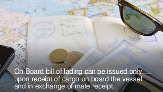 On Board bill of lading can be issued only
upon receipt of cargo on board the vessel
and in exchange of mate receipt.
 