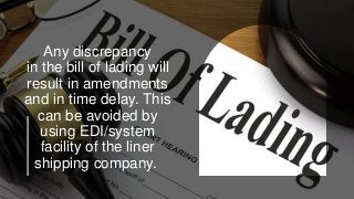 Any discrepancy
in the bill of lading will
result in amendments
and in time delay. This
can be avoided by
using EDI/system
facility of the liner
shipping company.
 