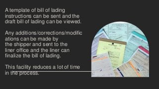A template of bill of lading
instructions can be sent and the
draft bill of lading can be viewed.
Any additions/corrections/modific
ations can be made by
the shipper and sent to the
liner office and the liner can
finalize the bill of lading.
This facility reduces a lot of time
in the process.
 