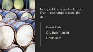 In Import Cycle and in Export
Cycle, the cargo is classified
as –
Break Bulk
Dry Bulk / Liquid
Containers
 