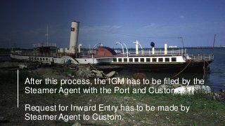 After this process, the IGM has to be filed by the
Steamer Agent with the Port and Customs.
Request for Inward Entry has to be made by
Steamer Agent to Custom.
 