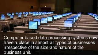 Computer based data processing systems now
have a place in almost all types of businesses
irrespective of the size and nature of the
business unit.
 