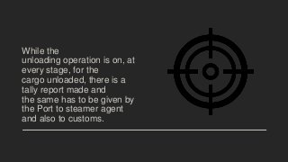 While the
unloading operation is on, at
every stage, for the
cargo unloaded, there is a
tally report made and
the same has to be given by
the Port to steamer agent
and also to customs.
 