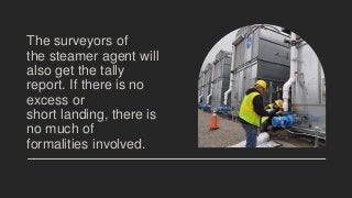 The surveyors of
the steamer agent will
also get the tally
report. If there is no
excess or
short landing, there is
no much of
formalities involved.
 