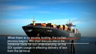 When there is no excess landing, the further
process begins. We shall discuss about the
container trade for our understanding on the
EDI system usage in effecting delivery of box
from the terminal.
 
