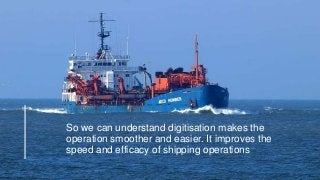 So we can understand digitisation makes the
operation smoother and easier. It improves the
speed and efficacy of shipping operations
 