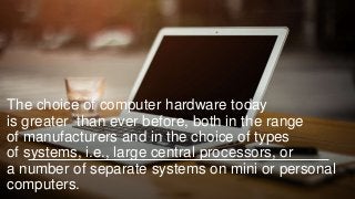 The choice of computer hardware today
is greater than ever before, both in the range
of manufacturers and in the choice of types
of systems, i.e., large central processors, or
a number of separate systems on mini or personal
computers.
 