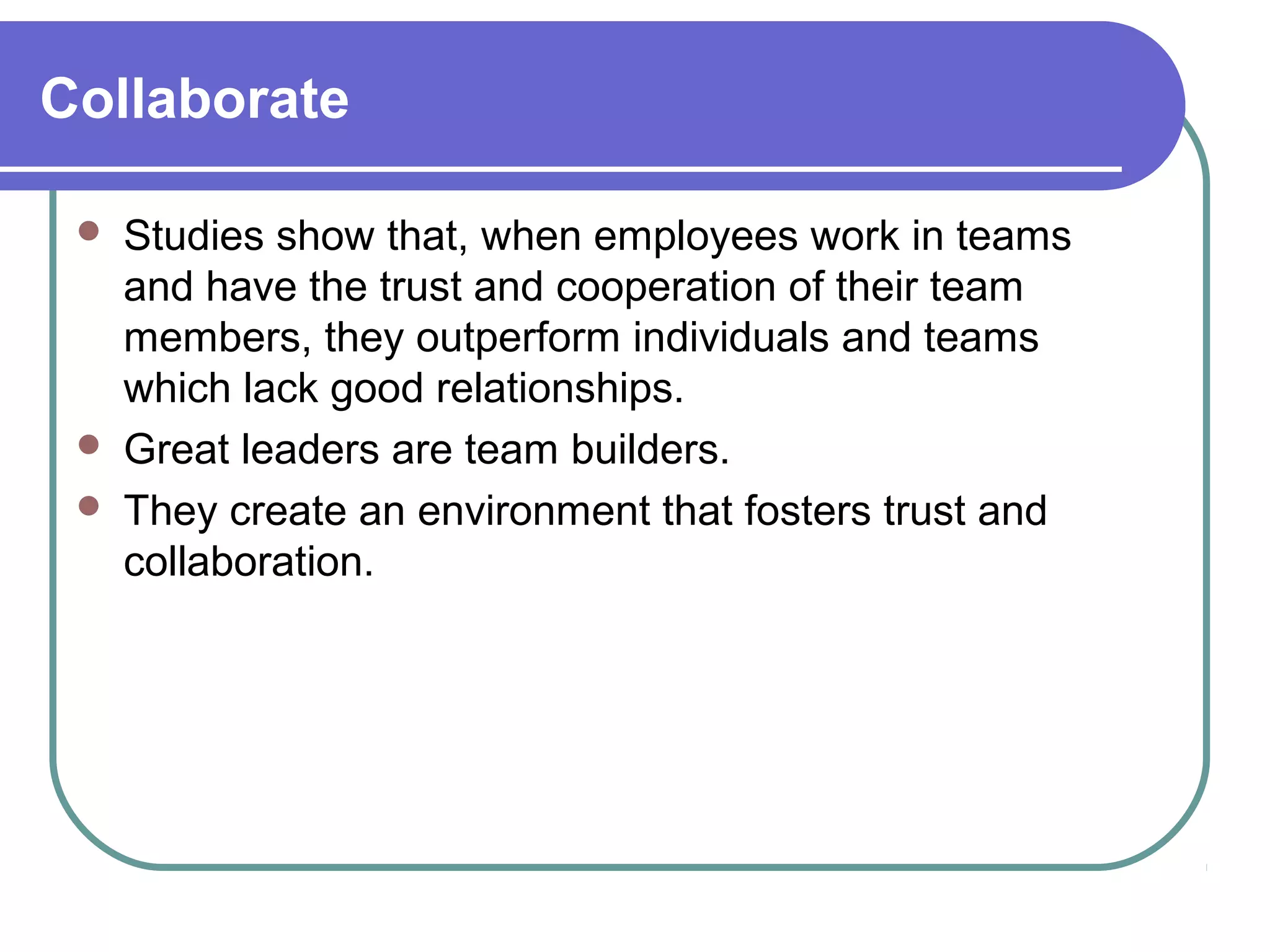 Collaborate
 Studies show that, when employees work in teams
and have the trust and cooperation of their team
members, they outperform individuals and teams
which lack good relationships.
 Great leaders are team builders.
 They create an environment that fosters trust and
collaboration.
 