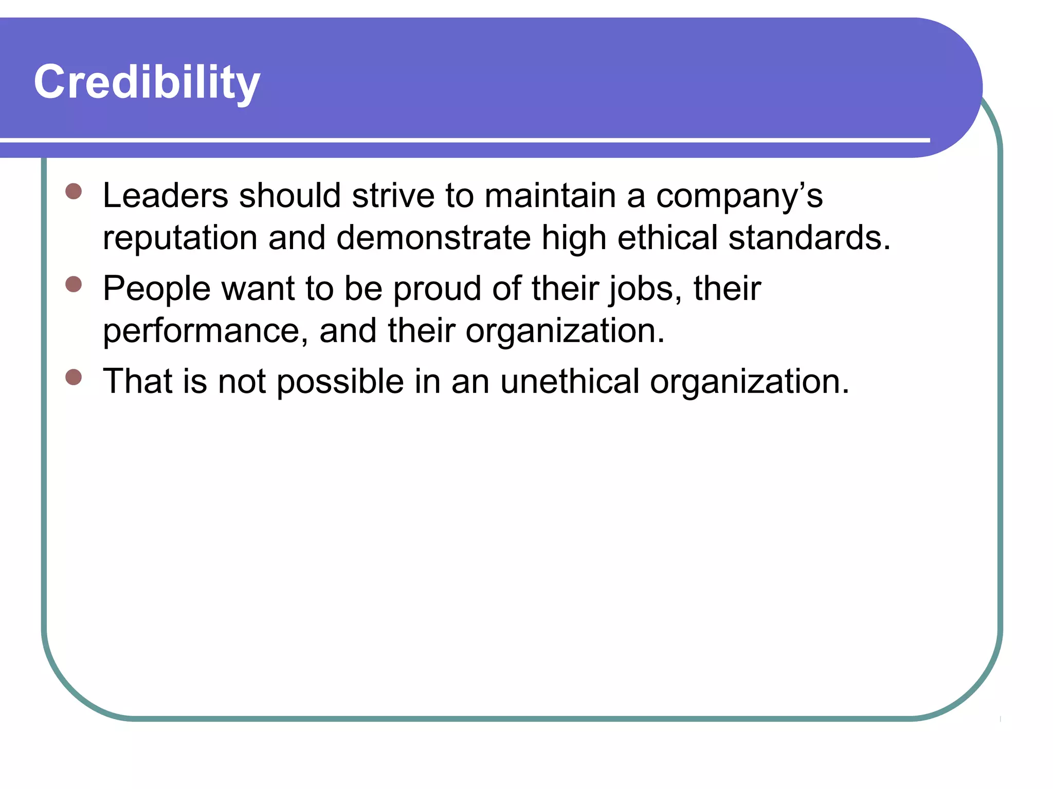 Credibility
 Leaders should strive to maintain a company’s
reputation and demonstrate high ethical standards.
 People want to be proud of their jobs, their
performance, and their organization.
 That is not possible in an unethical organization.
 