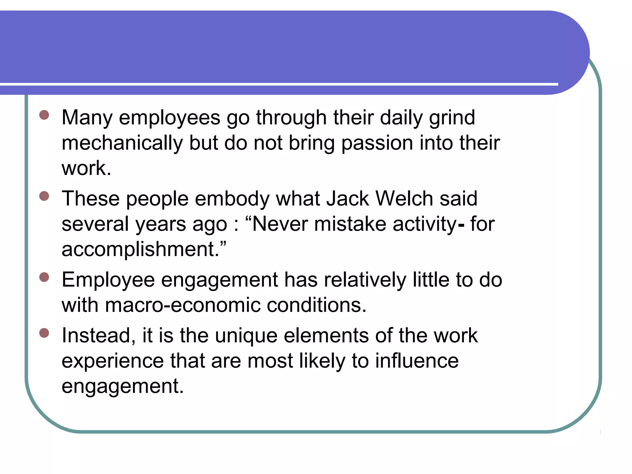  Many employees go through their daily grind
mechanically but do not bring passion into their
work.
 These people embody what Jack Welch said
several years ago : “Never mistake activity- for
accomplishment.”
 Employee engagement has relatively little to do
with macro-economic conditions.
 Instead, it is the unique elements of the work
experience that are most likely to influence
engagement.
 