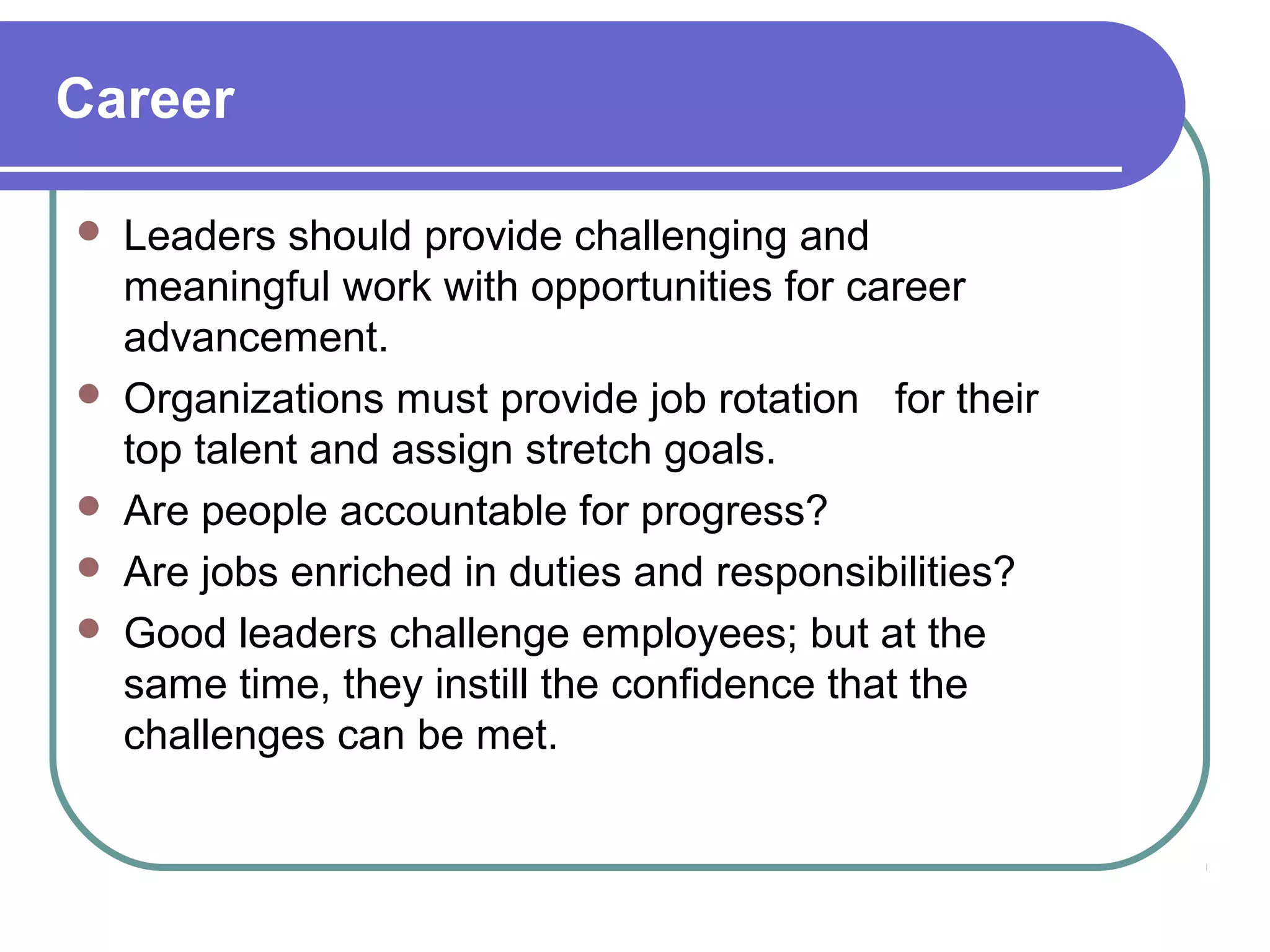 Career
 Leaders should provide challenging and
meaningful work with opportunities for career
advancement.
 Organizations must provide job rotation for their
top talent and assign stretch goals.
 Are people accountable for progress?
 Are jobs enriched in duties and responsibilities?
 Good leaders challenge employees; but at the
same time, they instill the confidence that the
challenges can be met.
 