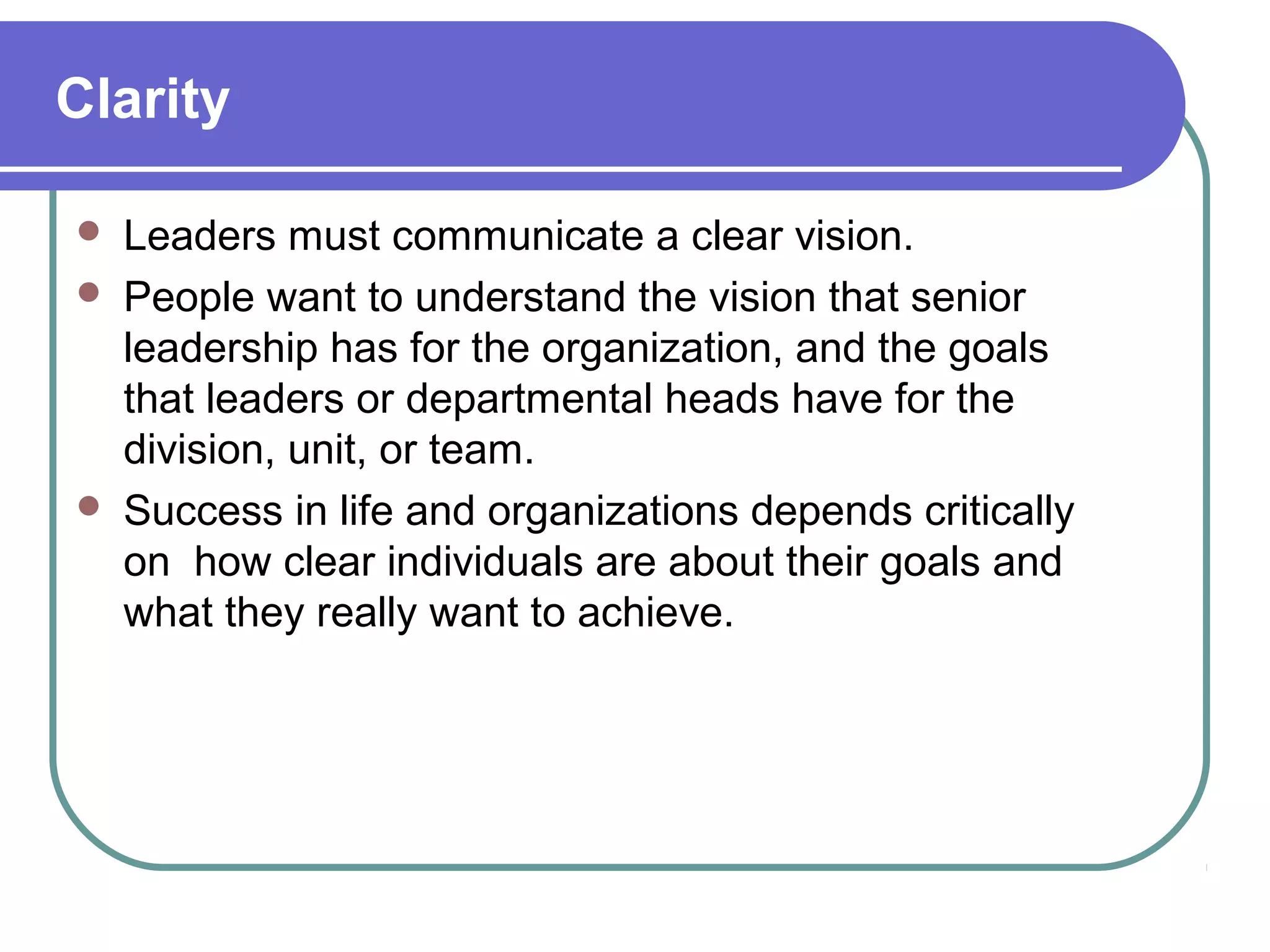 Clarity
 Leaders must communicate a clear vision.
 People want to understand the vision that senior
leadership has for the organization, and the goals
that leaders or departmental heads have for the
division, unit, or team.
 Success in life and organizations depends critically
on how clear individuals are about their goals and
what they really want to achieve.
 