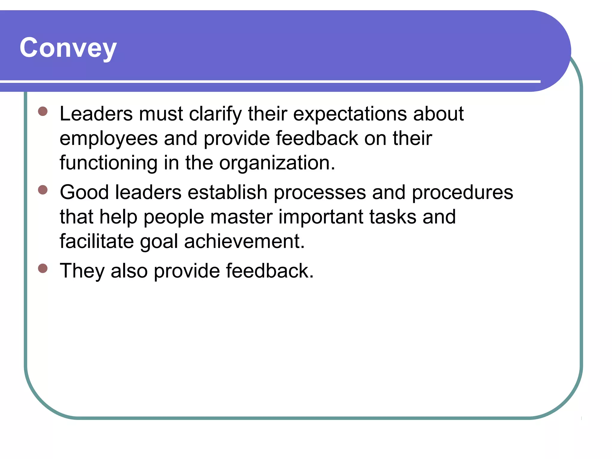 Convey
 Leaders must clarify their expectations about
employees and provide feedback on their
functioning in the organization.
 Good leaders establish processes and procedures
that help people master important tasks and
facilitate goal achievement.
 They also provide feedback.
 